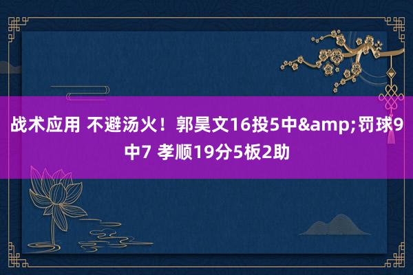 战术应用 不避汤火！郭昊文16投5中&罚球9中7 孝顺19分5板2助