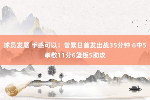 球员发展 手感可以！曾繁日首发出战35分钟 6中5孝敬11分6篮板5助攻