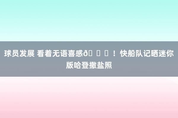 球员发展 看着无语喜感😜！快船队记晒迷你版哈登撒盐照