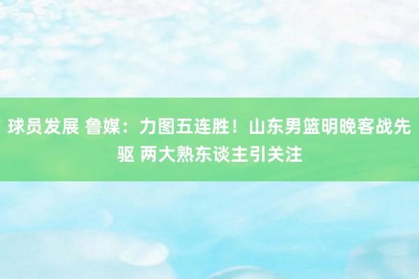 球员发展 鲁媒：力图五连胜！山东男篮明晚客战先驱 两大熟东谈主引关注