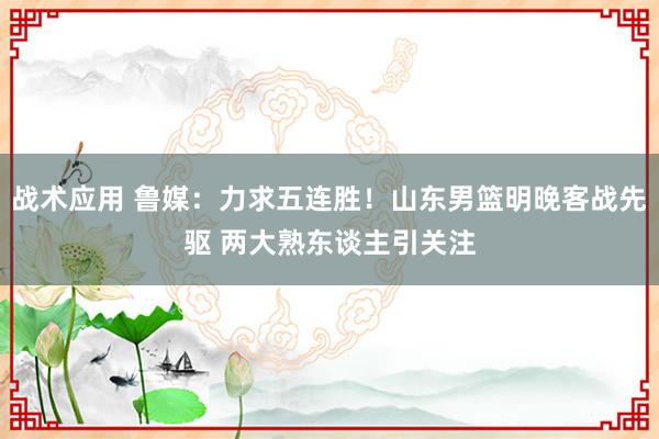 战术应用 鲁媒：力求五连胜！山东男篮明晚客战先驱 两大熟东谈主引关注