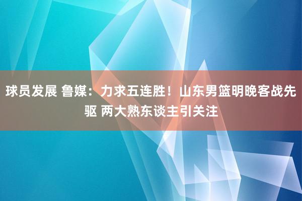 球员发展 鲁媒：力求五连胜！山东男篮明晚客战先驱 两大熟东谈主引关注