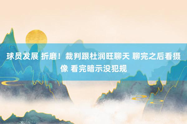 球员发展 折磨！裁判跟杜润旺聊天 聊完之后看摄像 看完暗示没犯规