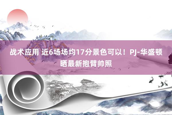 战术应用 近6场场均17分景色可以！PJ-华盛顿晒最新抱臂帅照