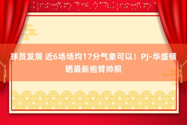 球员发展 近6场场均17分气象可以！PJ-华盛顿晒最新抱臂帅照