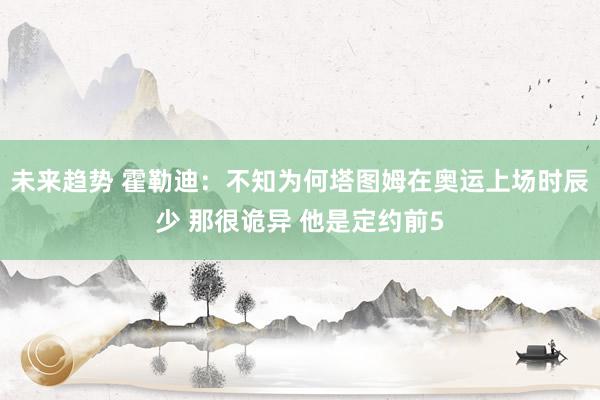 未来趋势 霍勒迪：不知为何塔图姆在奥运上场时辰少 那很诡异 他是定约前5