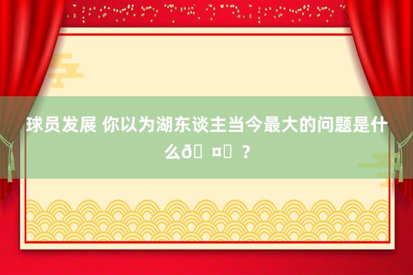 球员发展 你以为湖东谈主当今最大的问题是什么🤔？