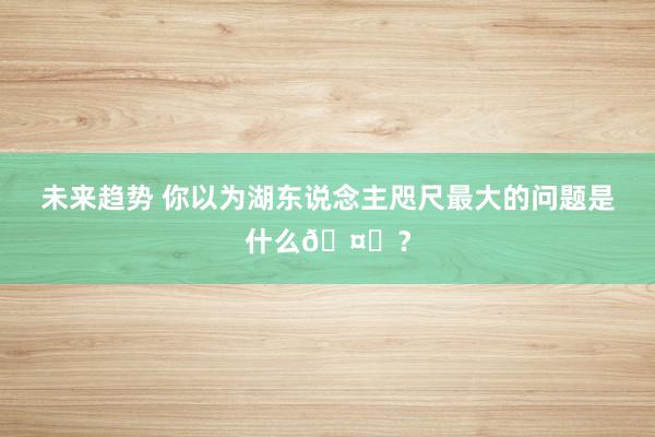 未来趋势 你以为湖东说念主咫尺最大的问题是什么🤔？