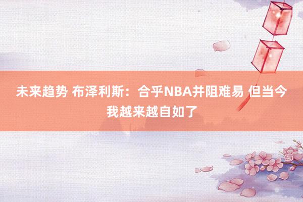 未来趋势 布泽利斯：合乎NBA并阻难易 但当今我越来越自如了