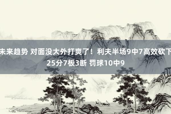 未来趋势 对面没大外打爽了！利夫半场9中7高效砍下25分7板3断 罚球10中9