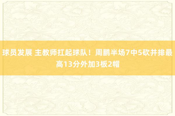 球员发展 主教师扛起球队！周鹏半场7中5砍并排最高13分外加3板2帽