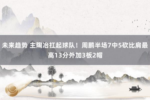 未来趋势 主陶冶扛起球队！周鹏半场7中5砍比肩最高13分外加3板2帽