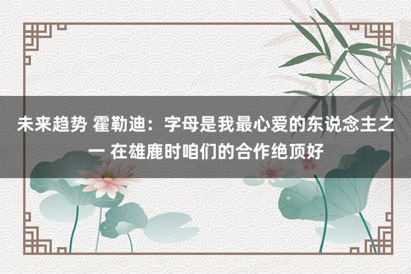 未来趋势 霍勒迪：字母是我最心爱的东说念主之一 在雄鹿时咱们的合作绝顶好