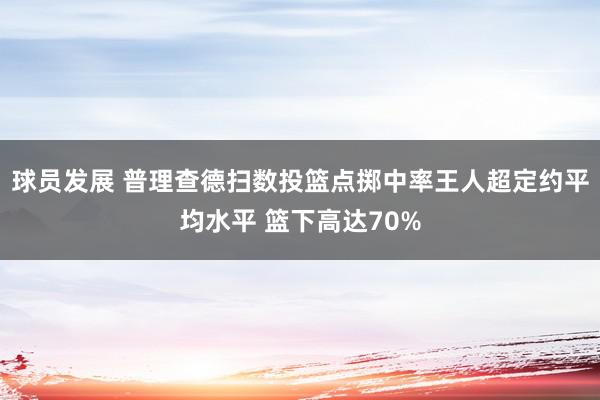 球员发展 普理查德扫数投篮点掷中率王人超定约平均水平 篮下高达70%