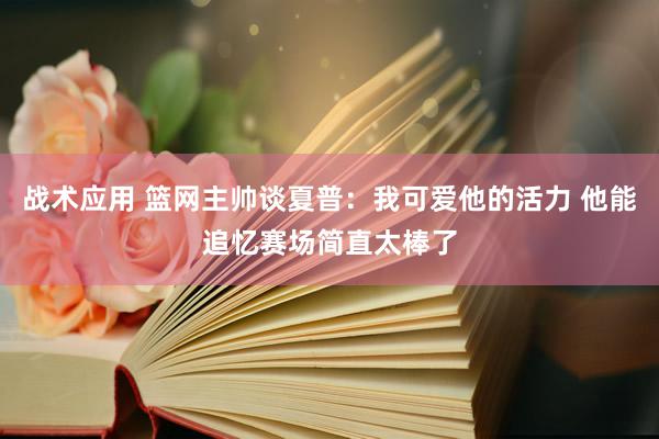 战术应用 篮网主帅谈夏普：我可爱他的活力 他能追忆赛场简直太棒了