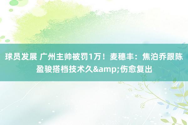 球员发展 广州主帅被罚1万！麦穗丰：焦泊乔跟陈盈骏搭档技术久&伤愈复出