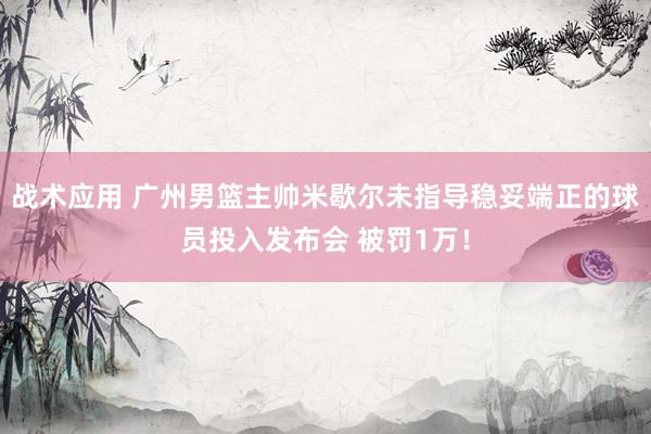 战术应用 广州男篮主帅米歇尔未指导稳妥端正的球员投入发布会 被罚1万！