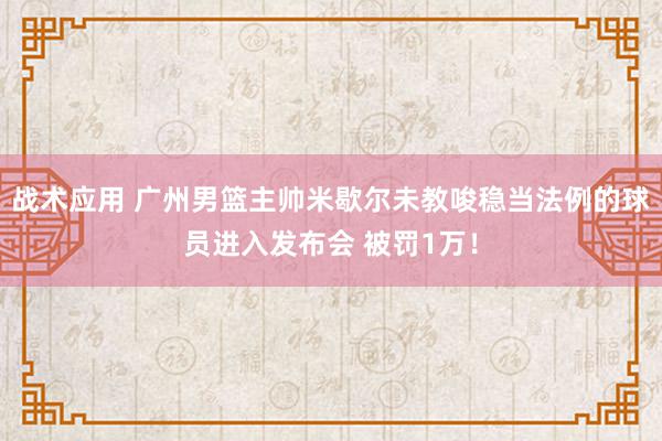 战术应用 广州男篮主帅米歇尔未教唆稳当法例的球员进入发布会 被罚1万！