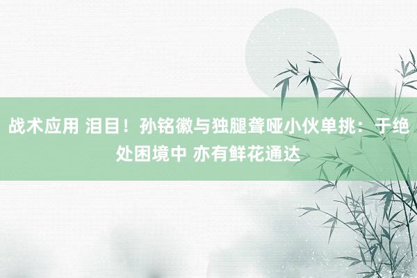 战术应用 泪目！孙铭徽与独腿聋哑小伙单挑：于绝处困境中 亦有鲜花通达