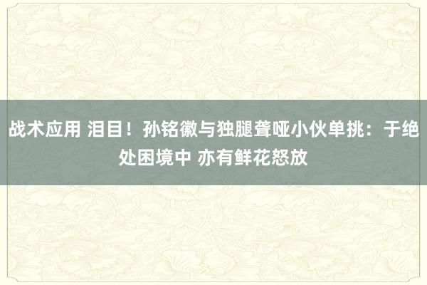 战术应用 泪目！孙铭徽与独腿聋哑小伙单挑：于绝处困境中 亦有鲜花怒放