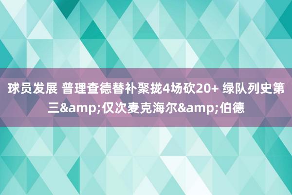 球员发展 普理查德替补聚拢4场砍20+ 绿队列史第三&仅次麦克海尔&伯德