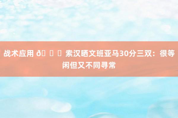 战术应用 👀索汉晒文班亚马30分三双：很等闲但又不同寻常