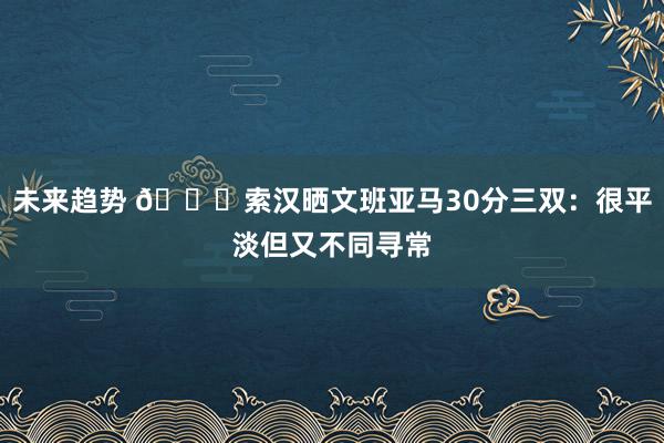 未来趋势 👀索汉晒文班亚马30分三双：很平淡但又不同寻常