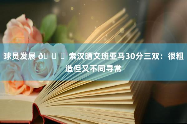 球员发展 👀索汉晒文班亚马30分三双：很粗造但又不同寻常