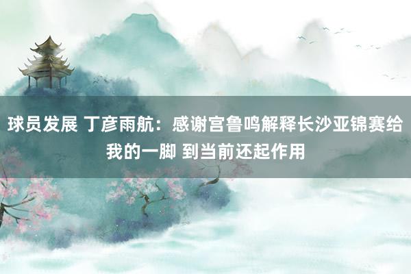 球员发展 丁彦雨航：感谢宫鲁鸣解释长沙亚锦赛给我的一脚 到当前还起作用