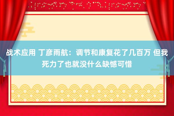 战术应用 丁彦雨航：调节和康复花了几百万 但我死力了也就没什么缺憾可惜