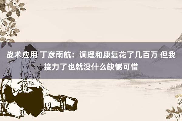 战术应用 丁彦雨航：调理和康复花了几百万 但我接力了也就没什么缺憾可惜