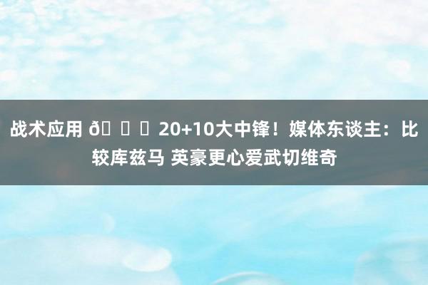 战术应用 😋20+10大中锋！媒体东谈主：比较库兹马 英豪更心爱武切维奇