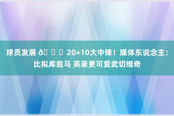 球员发展 😋20+10大中锋！媒体东说念主：比拟库兹马 英豪更可爱武切维奇