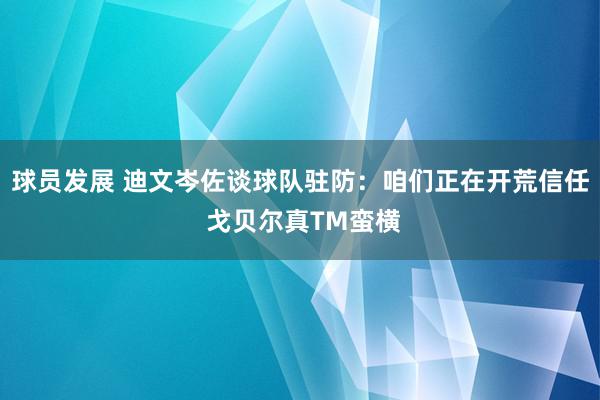 球员发展 迪文岑佐谈球队驻防：咱们正在开荒信任 戈贝尔真TM蛮横