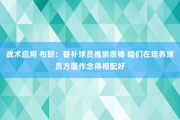 战术应用 布朗：替补球员推崇很棒 咱们在培养球员方面作念得相配好