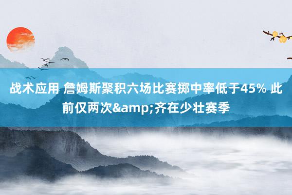 战术应用 詹姆斯聚积六场比赛掷中率低于45% 此前仅两次&齐在少壮赛季