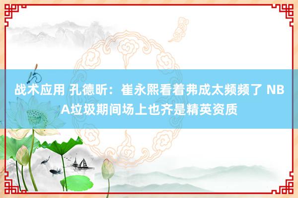 战术应用 孔德昕：崔永熙看着弗成太频频了 NBA垃圾期间场上也齐是精英资质