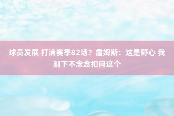 球员发展 打满赛季82场？詹姆斯：这是野心 我刻下不念念扣问这个