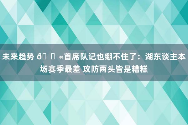 未来趋势 😫首席队记也绷不住了：湖东谈主本场赛季最差 攻防两头皆是糟糕