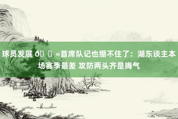 球员发展 😫首席队记也绷不住了：湖东谈主本场赛季最差 攻防两头齐是晦气