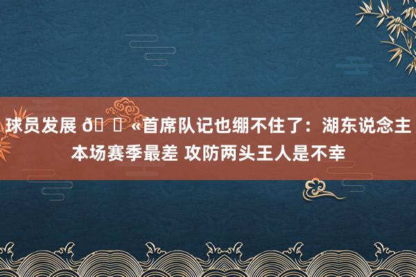 球员发展 😫首席队记也绷不住了：湖东说念主本场赛季最差 攻防两头王人是不幸