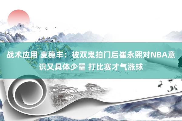 战术应用 麦穗丰：被双鬼拍门后崔永熙对NBA意识又具体少量 打比赛才气涨球