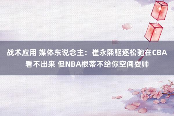 战术应用 媒体东说念主：崔永熙驱逐松驰在CBA看不出来 但NBA根蒂不给你空间耍帅