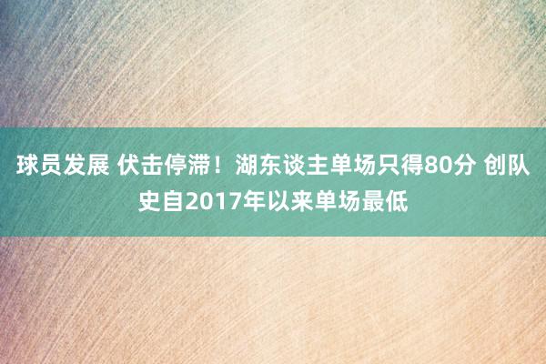 球员发展 伏击停滞！湖东谈主单场只得80分 创队史自2017年以来单场最低