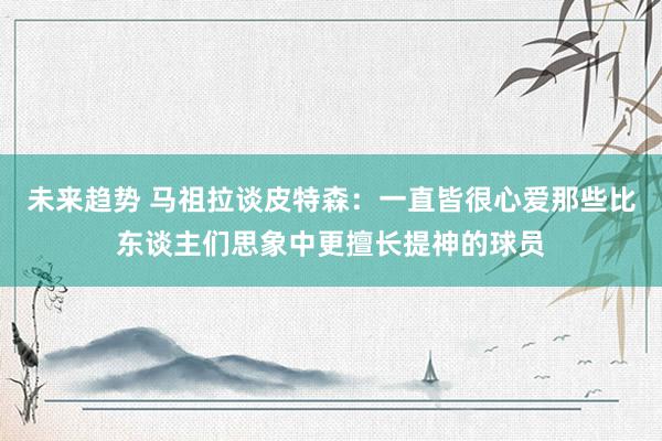 未来趋势 马祖拉谈皮特森：一直皆很心爱那些比东谈主们思象中更擅长提神的球员