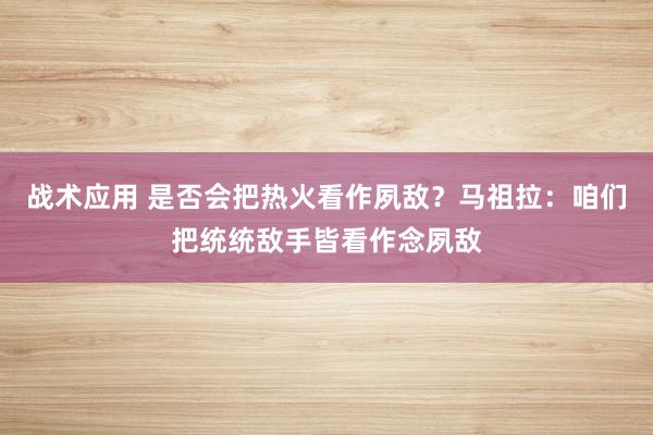 战术应用 是否会把热火看作夙敌？马祖拉：咱们把统统敌手皆看作念夙敌