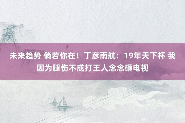 未来趋势 倘若你在！丁彦雨航：19年天下杯 我因为腿伤不成打王人念念砸电视