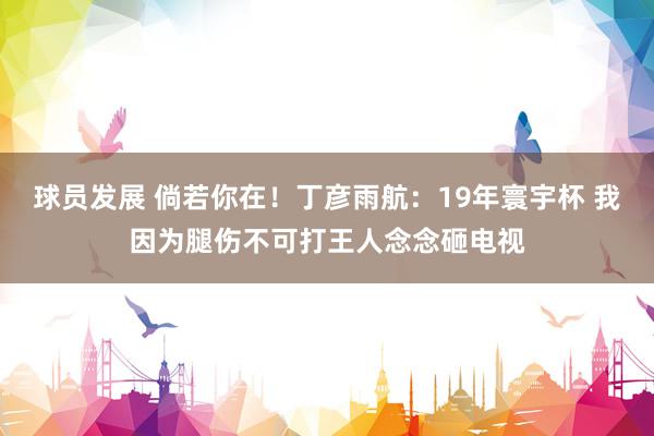 球员发展 倘若你在！丁彦雨航：19年寰宇杯 我因为腿伤不可打王人念念砸电视