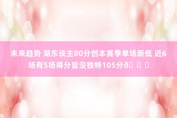 未来趋势 湖东谈主80分创本赛季单场新低 近6场有5场得分皆没独特105分😑