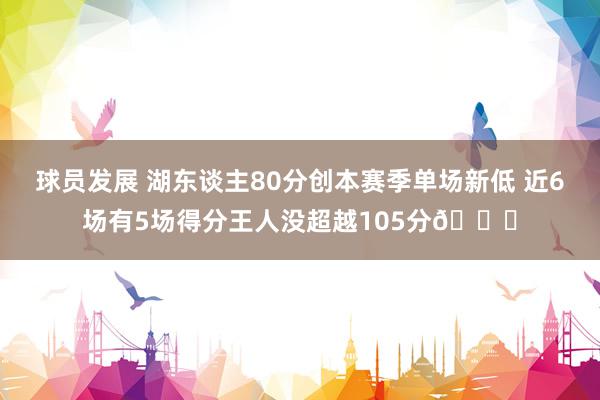 球员发展 湖东谈主80分创本赛季单场新低 近6场有5场得分王人没超越105分😑